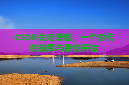 CSDN关闭博客，一个时代的结束与新的开始